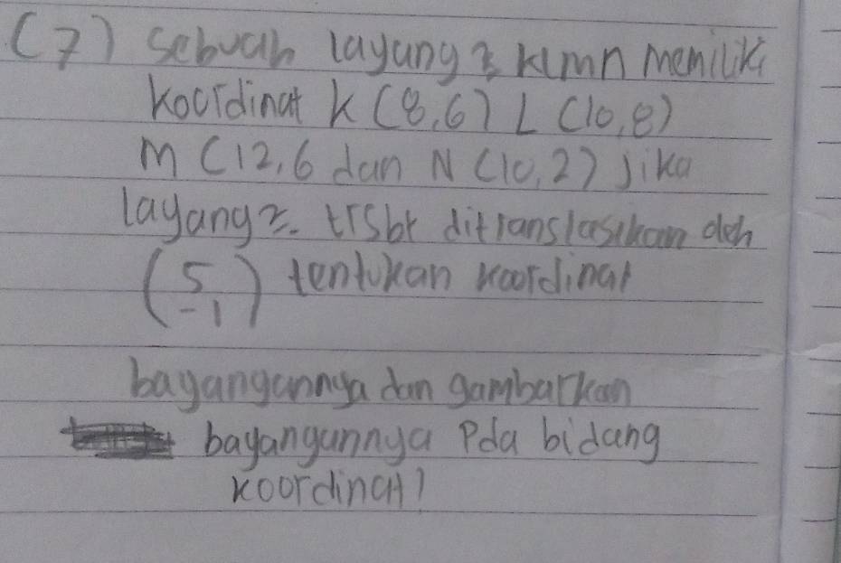 (? ) seboah layung s kimn memilik 
Kocldinat K(8,6)L(10,8)
M(12,6 dan N(10,2) Jika 
layangz. tisbt ditlans lasskaon deh
beginpmatrix 5 -1endpmatrix tentokan woordinal 
bagangannga dan gambarkan 
bayangannya Pla bidang 
Koordinc?