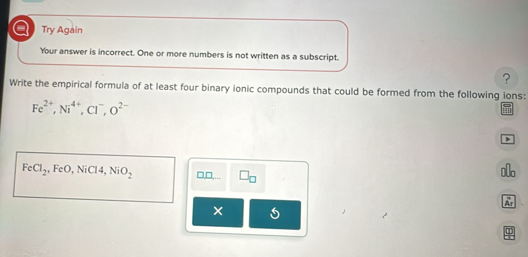 a Try Again 
Your answer is incorrect. One or more numbers is not written as a subscript. 
? 
Write the empirical formula of at least four binary ionic compounds that could be formed from the following ions:
Fe^(2+), Ni^(4+), Cl^-, O^(2-)
FeCl_2 , FeO, NiCl4, NiO_2 €o 
□ ,□ ,... □ _□ 
Ar 
×