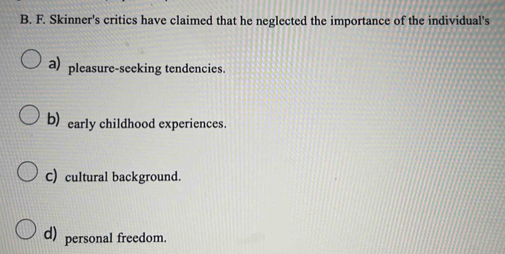 Skinner's critics have claimed that he neglected the importance of the individual's
a) pleasure-seeking tendencies.
b) early childhood experiences.
C) cultural background.
d) personal freedom.