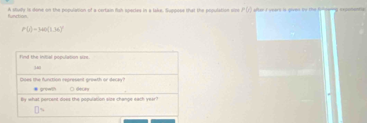 A study is done on the population of a certain fish species in a lake. Suppose that the population size P(t)
function. after i years is given by the frllowing exponentia
P(t)=340(1.36)^t
Find the initial population size.
340
Does the function represent growth or decay?
growth decay
By what percent does the population size change each year?
%