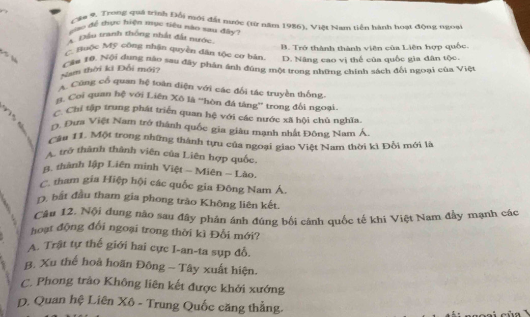 Trong quá trình Đổi mới đất mước (từ năm 1986), Việt Nam tiền hành hoạt động ngoại
giao để thực hiện mục tiêu nào sau đây?
A. Đầu tranh thống nhất đặt nước.
B. Trở thành thành viên của Liên hợp quốc.
C. Buộc Mỹ công nhận quyền dân tộc cơ bản, D. Nâng cao vị thế của quốc gia dân tộc.
Cầu 10. Nội dung nào sau đây phản ánh đúng một trong những chính sách đối ngoại của Việt
Nam thời kì Đổi mới?
A. Cùng cổ quan hệ toàn diện với các đối tác truyền thống.
B. Coi quan hệ với Liên Xô là “hòn đá tảng” trong đối ngoại.
C. Chi tập trung phát triển quan hệ với các nước xã hội chủ nghĩa.
D. Đưa Việt Nam trở thành quốc gia giàu mạnh nhất Đông Nam Á.
Cầu 11. Một trong những thành tựu của ngoại giao Việt Nam thời kì Đổi mới là
A. trở thành thành viên của Liên hợp quốc.
B. thành lập Liên minh Việt - Miên - Lào.
C. tham gia Hiệp hội các quốc gia Đông Nam Á.
D. bắt đầu tham gia phong trào Không liên kết.
Câu 12. Nội dung nào sau đây phản ánh đúng bối cảnh quốc tế khi Việt Nam đẩy mạnh các
hoạt động đối ngoại trong thời kì Đổi mới?
A. Trật tự thế giới hai cực I-an-ta sụp đỗ.
B. Xu thế hoả hoãn Đông - Tây xuất hiện.
C. Phong trào Không liên kết được khởi xướng
D. Quan hệ Liên Xô - Trung Quốc căng thẳng.