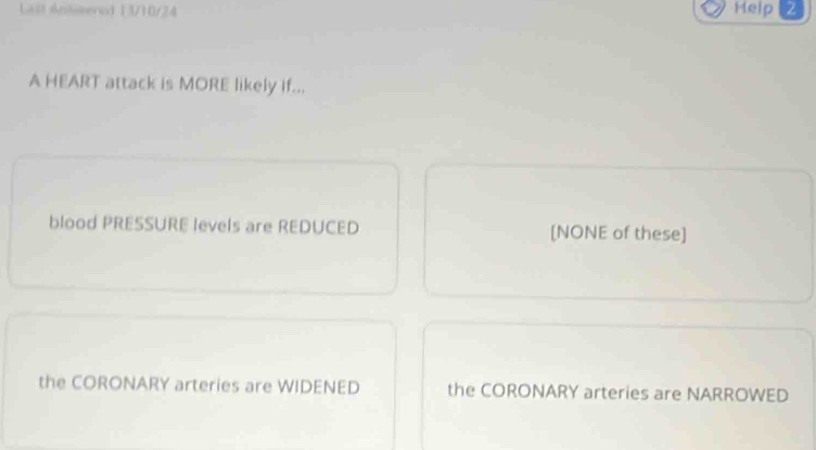 Last Ansisered 13/10/24 Help 2
A HEART attack is MORE likely if...
blood PRESSURE levels are REDUCED [NONE of these]
the CORONARY arteries are WIDENED the CORONARY arteries are NARROWED