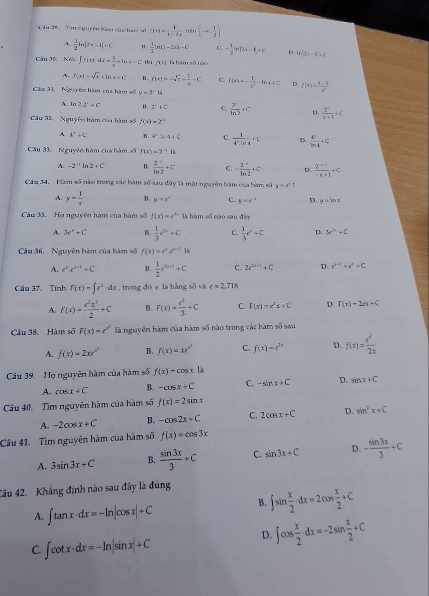 Tìm nguyên hàm của hàm số f(x)= 1/1-2x  trên (-∈fty ; 1/2 )
A.  1/2 ln |2x-1|+C B.  1/2 ln (1-2x)+C C. - 1/2 ln |2x-1|+C D. ln |2x-1|+C
Cầu 30. Nếu ∈t f(x)· dx= 1/x +ln x+C thì f(x) là hàm số nào
A. f(x)=sqrt(x)+ln x+C 4 f(x)=-sqrt(x)+ 1/x +C C. f(x)=- 1/x^2 +ln x+C D. f(x)= (x-1)/x^2 
Câu 31. Nguyên hàm của hàm số y=2^x là
A. ln 2.2°+C B. 2^x+C C.  2^x/ln 2 +C D.  2^4/x+1 +c
Câu 32. Nguyên hàm của hàm số f(x)=2^(2x)
A. 4^x+C
B. 4^+.ln 4+C C.  1/4^*· ln 4 +C D.  4°/ln 4 +C
Câu 33. Nguyên hàm của hàm số f(x)=2^(-x)1b
A. -2^(-x)ln 2+C B.  (2^(-1))/ln 2 +C C. - (2^(-x))/ln 2 +c D.  (2^(-x+1))/-x+1 +C
Câu 34. Hàm số nào trong các hàm số sau đây là một nguyên hàm của hàm số y=e^x ?
A. y= 1/x 
B. y=e^x C. y=e^(-x) D. y=ln x
Câu 35. Họ nguyên hàm của hàm số f(x)=e^(3x) là hàm số nào sau đây
A. 3e^x+C B.  1/3 e^(3x)+C C.  1/3 e^x+C D. 3e^(3x)+C
Câu 36. Nguyên hàm của hàm số f(x)=e^xe^(x-1)1d
A. e^xe^(x+1)+C B.  1/2 e^(2x-1)+C C. 2e^(2x+1)+C D. e^(x+1)+e^x+C
Câu 37. Tính F(x)=∈t e^2· dx , trong đó e là hằng số và eapprox 2,718
A. F(x)= e^2x^2/2 +C B. F(x)= e^3/3 +C C. F(x)=e^2x+C D. F(x)=2ex+C
Câu 38. Hàm số F(x)=e^(x^2) là nguyên hàm của hàm số nào trong các hàm Soverline O sau
A. f(x)=2xe^(x^2) B. f(x)=xe^(x^2) C. f(x)=e^(2x) D. f(x)=frac e^(x^2)2x
Câu 39. Họ nguyên hàm của hàm số f(x)=cos xla
A. cos x+C B. -cos x+C C. -sin x+C D. sin x+C
Câu 40. Tìm nguyên hàm của hàm số f(x)=2sin x
A. -2cos x+C B. -cos 2x+C C. 2cos x+C D. sin^2x+C
Câu 41. Tìm nguyên hàm của hàm số f(x)=cos 3x
C.
A. 3sin 3x+C B.  sin 3x/3 +C sin 3x+C D. - sin 3x/3 +C
Cầu 42. Khẳng định nào sau đây là đúng
A. ∈t tan x· dx=-ln |cos x|+C
B. ∈t sin  x/2 · dx=2cos  x/2 +C
C. ∈t cot x· dx=-ln |sin x|+C
D. ∈t cos  x/2 · dx=-2sin  x/2 +C