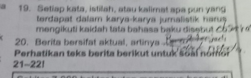 a 19. Setiap kata, istilah, atau kalimat apa pun yang 
terdapat dalam karya-karya jumalistik haru . 
mengikuti kaidah tata bahasa baku disṣbut ó 
20. Berita bersifat aktual, artinya 
Perhatikan teks berita berikut untuk soàl nomor
21-221