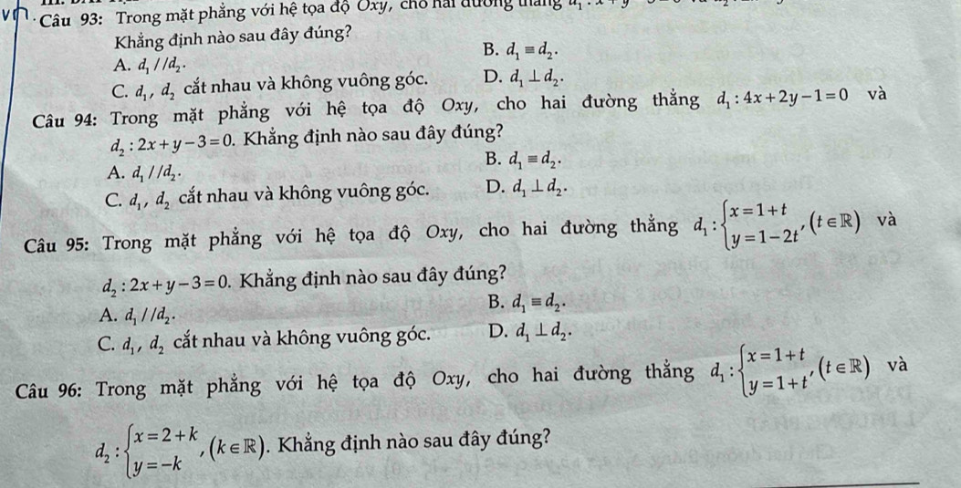 Trong mặt phẳng với hệ tọa độ Oxy, chổ kải đường tháng
Khẳng định nào sau đây đúng?
B. d_1equiv d_2.
A. d_1//d_2.
C. d_1,d_2 cắt nhau và không vuông góc. D. d_1⊥ d_2.
Câu 94: Trong mặt phẳng với hệ tọa độ Oxy, cho hai đường thắng d_1:4x+2y-1=0 _ 7
d_2:2x+y-3=0. Khẳng định nào sau đây đúng?
B. d_1equiv d_2.
A. d_1parallel d_2.
C. d_1,d_2 cắt nhau và không vuông góc. D. d_1⊥ d_2.
Câu 95: Trong mặt phẳng với hệ tọa độ Oxy, cho hai đường thẳng d_1:beginarrayl x=1+t y=1-2tendarray. ,(t∈ R) v à
d_2:2x+y-3=0. Khẳng định nào sau đây đúng?
A. d_1parallel d_2.
B. d_1equiv d_2.
C. d_1,d_2 cắt nhau và không vuông góc. D. d_1⊥ d_2.
Câu 96: Trong mặt phẳng với hệ tọa độ Oxy, cho hai đường thẳng d_1:beginarrayl x=1+t y=1+t'endarray. (t∈ R) và
d_2:beginarrayl x=2+k y=-kendarray. ,(k∈ R). Khẳng định nào sau đây đúng?