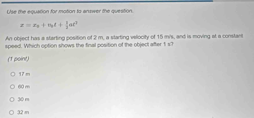 Use the equation for motion to answer the question.
x=x_0+v_0t+ 1/2 at^2
An object has a starting position of 2 m, a starting velocity of 15 m/s, and is moving at a constant
speed. Which option shows the final position of the object after 1 s?
(1 point)
17 m
60 m
30 m
32 m