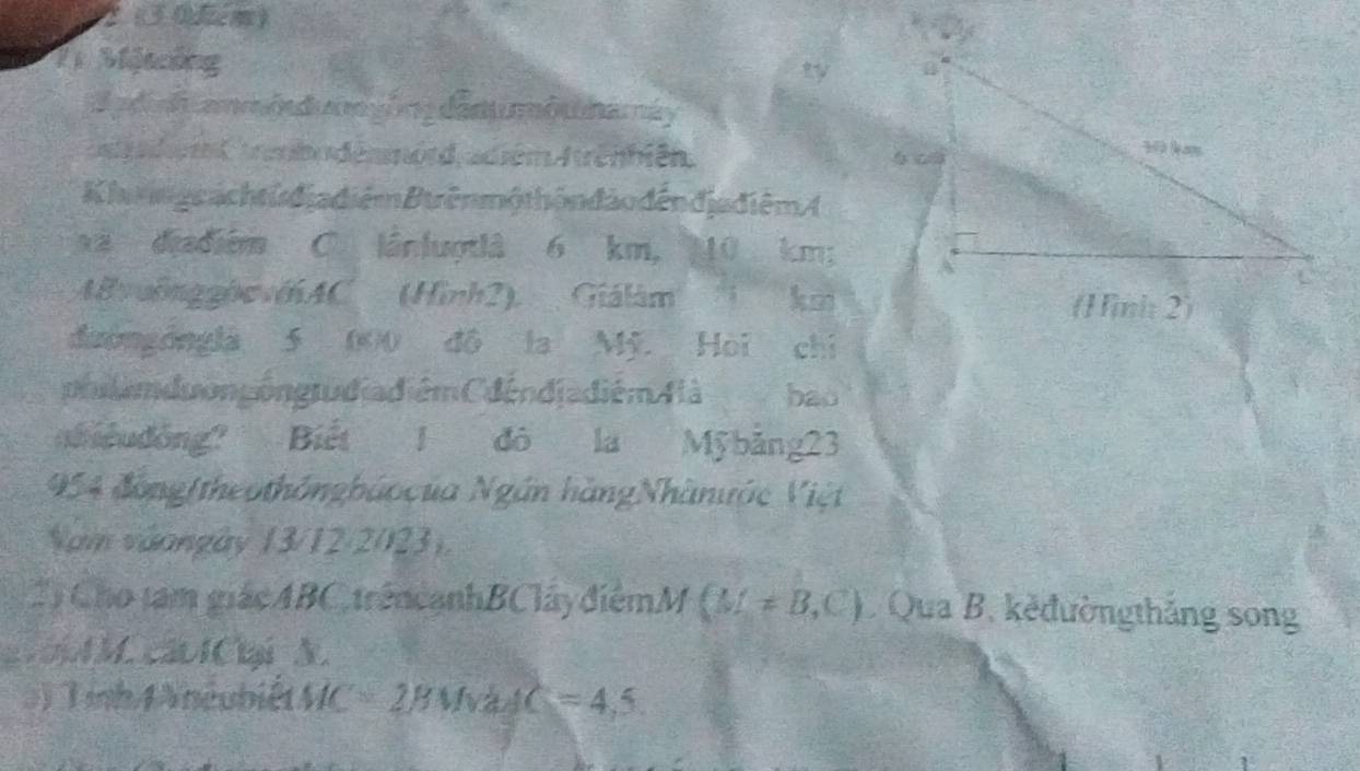 2 (30km) 
21 Một ống 
ty 
B a d nh ammó d n yóng dânumô m namáy 
e a der en amio dénmord, adiém frênbién. 
K iags ach t u địa điểm Btrên mộ thôn đảo đến địa điêm ( 
xã diadiém C. lânluợtlà 6 km, 10 km; 
8vuồngghwvớAC (Hình2). Giálám km 
đườngóngla 5 000 đô la Mỹ. Hòi chỉ 
phlam du ongóng rudiadiém CdéndjadiémAlà bao 
neudông? Biết 1 đô là Mỹ bảng23
954 đồng(theothôngbáocủa Ngân hàngNhânước Việt 
Năm vàongày 13/12/2023). 
2) Cho tam giácABC trêncạnhBClâyđiểmM (M!= B,C) Qua B. kěđườngthắng song 
aiA M. cáo IClại A. 
3) Tính 4 Aneubiết MC=2BMvadC=4,5.