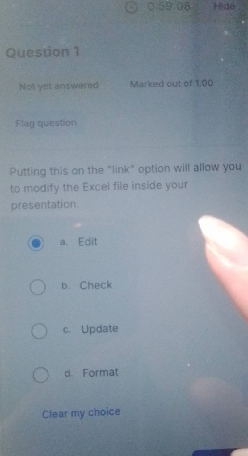 0:59:08 Hide
Question 1
Not yet answered Marked out of 1.00
Flag question
Putting this on the "link" option will allow you
to modify the Excel file inside your
presentation.
a. Edit
b. Check
c. Update
d. Format
Clear my choice