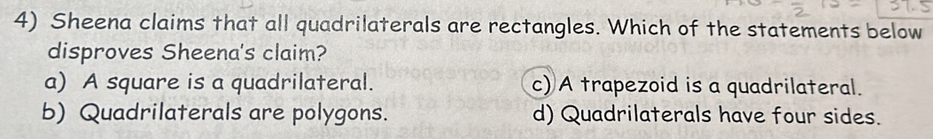 Sheena claims that all quadrilaterals are rectangles. Which of the statements below
disproves Sheena's claim?
a) A square is a quadrilateral. c) A trapezoid is a quadrilateral.
b) Quadrilaterals are polygons. d) Quadrilaterals have four sides.