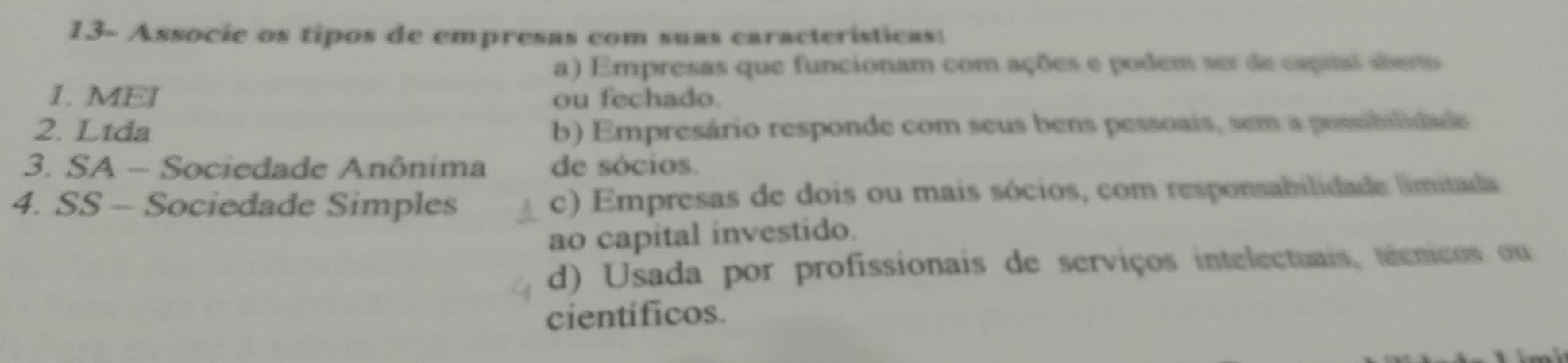 13- Associe os tipos de empresas com suas características:
a) Empresas que funcionam com ações e podem ser de capral ater
1. MEI ou fechado.
2. Ltda b) Empresário responde com seus bens pessoais, sem a possibilidade
3. SA - Sociedade Anônima de sócios.
4. SS - Sociedade Simples c) Empresas de dois ou mais sócios, com responsabilidade limitada
ao capital investido.
d) Usada por profissionais de serviços intelectuais, técnicos ou
científicos.