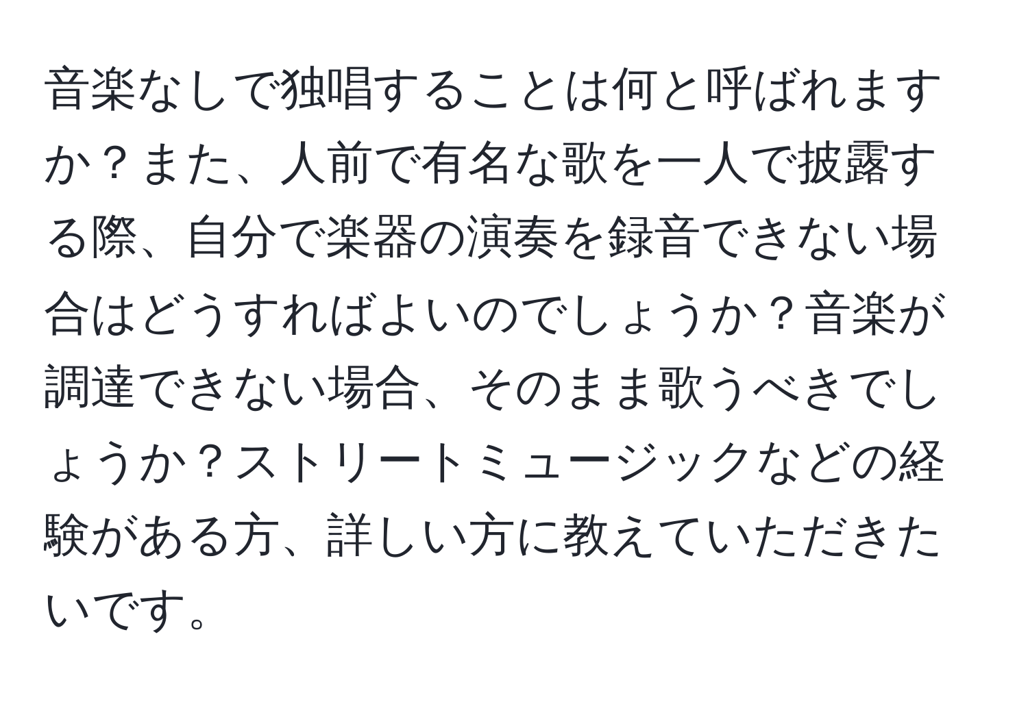 音楽なしで独唱することは何と呼ばれますか？また、人前で有名な歌を一人で披露する際、自分で楽器の演奏を録音できない場合はどうすればよいのでしょうか？音楽が調達できない場合、そのまま歌うべきでしょうか？ストリートミュージックなどの経験がある方、詳しい方に教えていただきたいです。