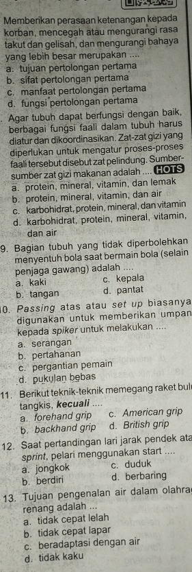 Memberikan perasaan ketenangan kėpada
korban, mencegah atau mengurangi rasa
takut dan gelisah, dan mengurangi bahaya
yang lebih besar merupakan ....
a. tujuan pertolongan pertama
b. sifat pertolongan pertama
c. manfaat pertolongan pertama
d. fungsi pertolongan pertama
Agar tubuh dapat berfungsi dengan baik,
berbagai funġsi faali dalam tubuh harus
diatur dan dikoordinasikan. Zat-zat gizi yang
diperlukan untuk mengatur proses-proses
faali tersebut disebut zat pelindung. Sumber-
sumber zat gizi makanan adalah .... HOTS
a. protein, mineral, vitamin, dan lemak
b. protein, mineral, vitamin, dan air
c. karbohidrat, protein, mineral, dan vitamin
d. karbohidrat, protein, mineral, vitamin,
dan air
9. Bagian tubuh yang tidak diperbolehkan
menyentuh bola saat bermain bola (selain
penjaga gawang) adalah ....
a. kaki c. kepala
b. tangan d. pantat
0. Passing atas atau set up biasanya
digunakan untuk memberikan umpan
kepada spiker untuk melakukan ....
a.serangan
b. pertahanan
c. pergantian pemain
d. pukulan bębas
11. Berikut teknik-teknik memegang raket bul
tangkis, kecuali ....
a. forehand grip c. American grip
b. backhand grip d. British grip
12. Saat pertandingan lari jarak pendek ata
sprint, pelari menggunakan start ....
a. jongkok c. duduk
b. berdiri d. berbaring
13. Tujuan pengenalan air dalam olahra
renang adalah ...
a. tidak cepat lelah
b. tidak cepat lapar
c. beradaptasi dengan air
d. tidak kaku