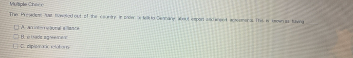 Multiple Choice
The President has traveled out of the country in order to talk to Germany about export and import agreements. This is known as having_
A. an international alliance
B. a trade agreement
C. diplomatic relations