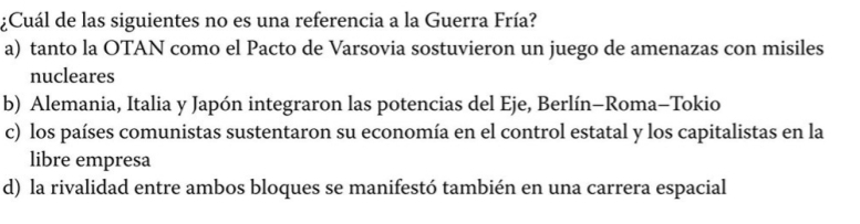 ¿Cuál de las siguientes no es una referencia a la Guerra Fría?
a) tanto la OTAN como el Pacto de Varsovia sostuvieron un juego de amenazas con misiles
nucleares
b) Alemania, Italia y Japón integraron las potencias del Eje, Berlín-Roma-Tokio
c) los países comunistas sustentaron su economía en el control estatal y los capitalistas en la
libre empresa
d) la rivalidad entre ambos bloques se manifestó también en una carrera espacial