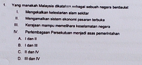 Yang manakah Malaysia dikatakan sebagai sebuah negara berdaulat
1. Mengekalkan kelestarian alam sekitar
II. Mengamalkan sistem ekonomi pasaran terbuka
III. Kerajaan mampu memelihara keselamatan negara
IV. Perlembagaan Persekutuan menjadi asas pemerintahan
A. I dan II
B. I dan III
C. Il dan IV
D. III dan IV