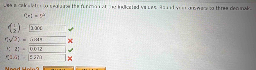 Use a calculator to evaluate the function at the indicated values. Round your answers to three decimals.
f(x)=9^x
f( 1/2 )= 3.000
f(sqrt(2))= 5.848
f(-2)= 0.012
f(0.6)= | 5.278
