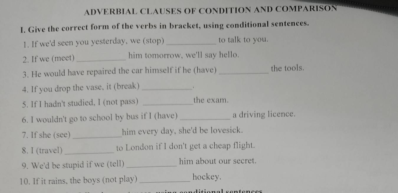 ADVERBIAL CLAUSES OF CONDITION AND COMPARISON 
I. Give the correct form of the verbs in bracket, using conditional sentences. 
1. If we'd seen you yesterday, we (stop) _to talk to you. 
2. If we (meet) _him tomorrow, we'll say hello. 
3. He would have repaired the car himself if he (have) _the tools. 
4. If you drop the vase, it (break) _. 
5. If I hadn't studied, I (not pass)_ 
the exam. 
6. I wouldn't go to school by bus if I (have) _a driving licence. 
7. If she (see)_ him every day, she'd be lovesick. 
8. I (travel) _to London if I don't get a cheap flight. 
9. We'd be stupid if we (tell)_ 
him about our secret. 
10. If it rains, the boys (not play)_ 
hockey.