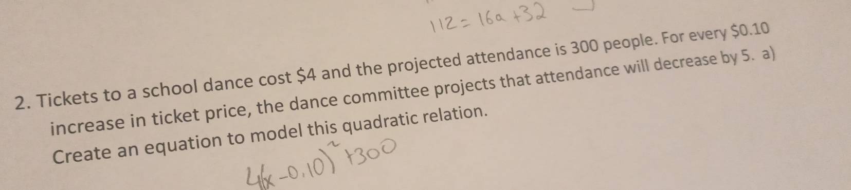 Tickets to a school dance cost $4 and the projected attendance is 300 people. For every $0.10
increase in ticket price, the dance committee projects that attendance will decrease by 5. a) 
Create an equation to model this quadratic relation.