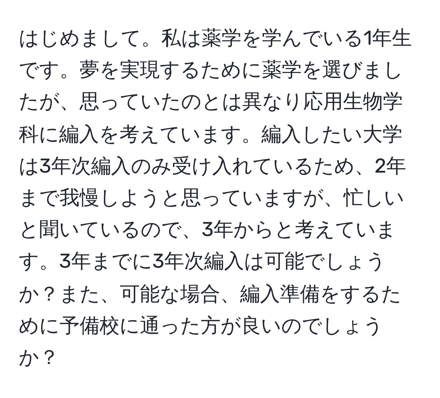 はじめまして。私は薬学を学んでいる1年生です。夢を実現するために薬学を選びましたが、思っていたのとは異なり応用生物学科に編入を考えています。編入したい大学は3年次編入のみ受け入れているため、2年まで我慢しようと思っていますが、忙しいと聞いているので、3年からと考えています。3年までに3年次編入は可能でしょうか？また、可能な場合、編入準備をするために予備校に通った方が良いのでしょうか？