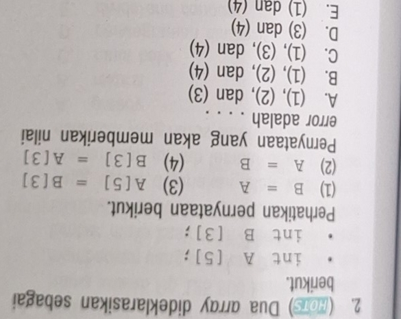 (HoTs) Dua array dideklarasikan sebagai
berikut.
int A [5];
int B [3];
Perhatikan pernyataan berikut.
(1) B=A (3) A[5]=B[3]
(2) A=B (4) B[3]=A[3]
Pernyataan yang akan memberikan nilai
error adalah . . . .
A. (1), (2), dan (3)
B. (1), (2), dan (4)
C. (1), (3), dan (4)
D. (3) dan (4)
E. (1) dan (4)