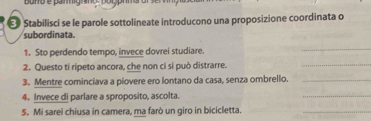 Stabilisci se le parole sottolineate introducono una proposizione coordinata o 
subordinata. 
1. Sto perdendo tempo, invece dovrei studiare. 
_ 
2. Questo ti ripeto ancora, che non ci si può distrarre. 
_ 
3. Mentre cominciava a piovere ero lontano da casa, senza ombrello._ 
4. Invece di parlare a sproposito, ascolta. 
_ 
5. Mi sarei chiusa in camera, ma farò un giro in bicicletta. 
_