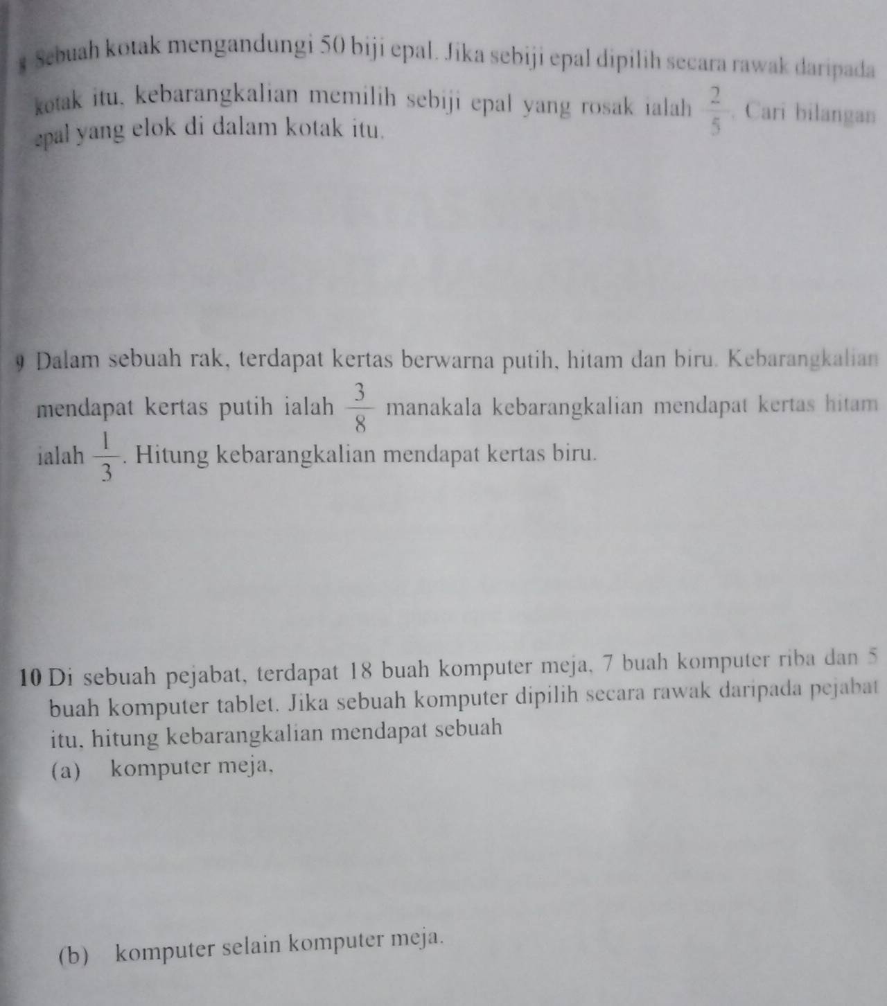 Sebuah kotak mengandungi 50 biji epal. Jika sebiji epal dipilih secara rawak daripada 
kotak itu, kebarangkalian memilih sebiji epal yang rosak ialah  2/5 . Cari bilangan 
epal yang elok di dalam kotak itu. 
9 Dalam sebuah rak, terdapat kertas berwarna putih, hitam dan biru. Kebarangkalian 
mendapat kertas putih ialah  3/8  manakala kebarangkalian mendapat kertas hitam . 
ialah  1/3 . Hitung kebarangkalian mendapat kertas biru.
10 Di sebuah pejabat, terdapat 18 buah komputer meja, 7 buah komputer riba dan 5
buah komputer tablet. Jika sebuah komputer dipilih secara rawak daripada pejabat 
itu, hitung kebarangkalian mendapat sebuah 
(a) komputer meja, 
(b) komputer selain komputer meja.