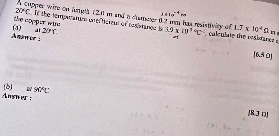 × 10°
A copper wire on length 12.0 m and a diameter 0.2 mm has resistivity of 1.7* 10^(-8)Omega ma
20°C. If the temperature coefficient of resistance is 
the copper wire 
(a) at 20°C 3.9* 10^((-3)°C^-1) , calculate the resistance o 
Answer :
[6.5 Ω ] 
(b) at 90°C
Answer : [8.3 Ω ]