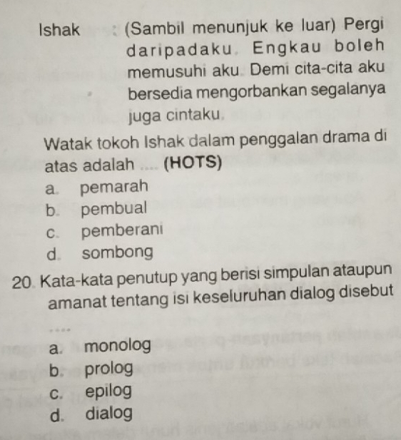 Ishak (Sambil menunjuk ke luar) Pergi
daripadaku Engkau boleh
memusuhi aku Demi cita-cita aku
bersedia mengorbankan segalanya
juga cintaku.
Watak tokoh Ishak dalam penggalan drama di
atas adalah .... (HOTS)
a pemarah
b pembual
c pemberani
d sombong
20 Kata-kata penutup yang berisi simpulan ataupun
amanat tentang isi keseluruhan dialog disebut
a monolog
b prolog
c. epilog
d。 dialog