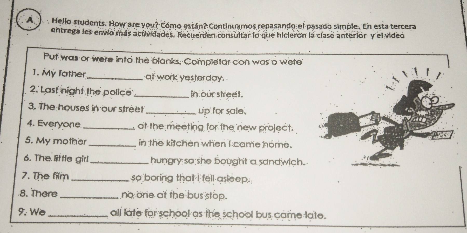 A Hello students. How are you? Cómo están? Continuamos repasando el pasado simple. En esta tercera 
entrega les envío más actividades. Recuerden consultar lo que hicieron la clase anterior y el video 
Put was or were into the blanks. Completar con was o were 
1. My father_ at work yesterday. 
2. Last night the police_ In our street. 
3. The houses in our street _up for sale. 
4. Everyone. _at the meeting for the new project. 
5. My mother _in the kitchen when I came home. 
6. The little girl_ hungry so she bought a sandwich. 
7. The film _so boring that i fell asleep . 
8. There _no one at the bus stop. 
9. We _all late for school as the school bus came late.