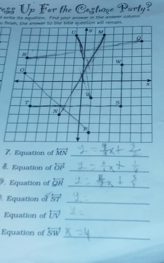 ess Up For the Costume Party? 
d write its equation. Find your answer in the answer column 
u finish, the answer to the title question will remain. 
7. Equation of overleftrightarrow MN _ 
_ 
B. Equation of overleftrightarrow OP. Equation of overleftrightarrow QR _ 
_ 
. Equation of overleftrightarrow ST
_ 
Equation of overleftrightarrow UV
_ 
Equation of overleftrightarrow SW