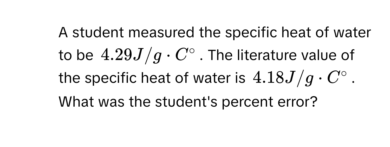 A student measured the specific heat of water to be $4.29 J/g · C°$. The literature value of the specific heat of water is $4.18 J/g · C°$. 
What was the student's percent error?