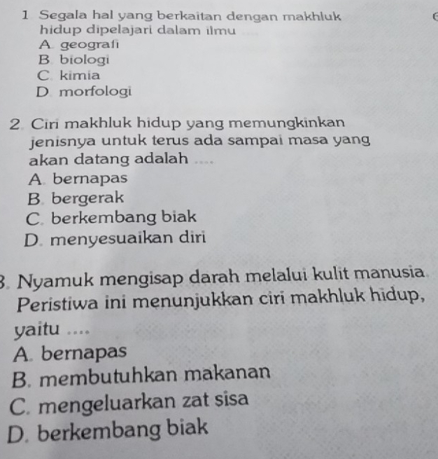 Segala hal yang berkaitan dengan makhluk (
hidup dipelajari dalam ilmu
A geografi
B biologi
C kimia
D morfologi
2 Ciri makhluk hidup yang memungkinkan
jenisnya untuk terus ada sampai masa yang
akan datang adalah ....
A bernapas
B bergerak
C berkembang biak
D. menyesuaikan diri
3. Nyamuk mengisap darah melalui kulit manusia
Peristiwa ini menunjukkan ciri makhluk hidup,
yaitu ....
A. bernapas
B. membutuhkan makanan
C. mengeluarkan zat sisa
D. berkembang biak