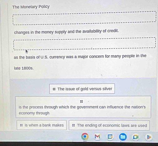 The Monetary Policy
changes in the money supply and the availability of credit.
as the basis of U.S. currency was a major concern for many people in the
late 1800s.
The issue of gold versus silver
is the process through which the government can influence the nation's
economy through
is when a bank makes :: The ending of economic laws are used