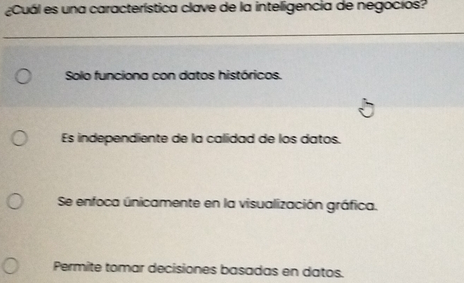 ¿Cuál es una característica clave de la inteligencia de negocios?
Solo funciona con datos históricos.
Es independiente de la calidad de los datos.
Se enfoca únicamente en la visualización gráfica.
Permite tomar decisiones basadas en datos.