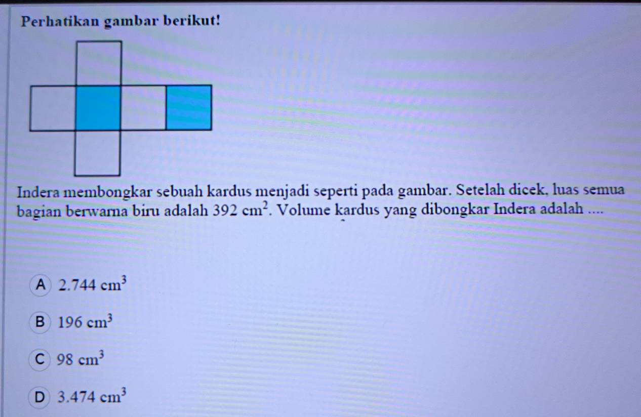 Perhatikan gambar berikut!
Indera membongkar sebuah kardus menjadi seperti pada gambar. Setelah dicek, luas semua
bagian berwarna biru adalah 392cm^2. Volume kardus yang dibongkar Indera adalah ....
A 2.744cm^3
B 196cm^3
C 98cm^3
D 3.474cm^3