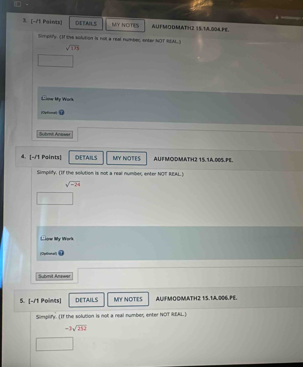 DETAILS MY NOTES AUFMODMATH2 15.1A.004.PE. 
Simplify. (If the solution is not a real number, enter NOT REAL.)
sqrt(175)
Aow My Work 
(Optional) 
Submit Answer 
4. [-/1 Points] DETAILS MY NOTES AUFMODMATH2 15.1A.005.PE. 
Simplify. (If the solution is not a real number, enter NOT REAL.)
sqrt(-24)
Sow My Work 
(Optional) 
Submit Answer 
5. [-/1 Points] DETAILS MY NOTES AUFMODMATH2 15.1A.006.PE. 
Simplify. (If the solution is not a real number, enter NOT REAL.)
-3sqrt(252)