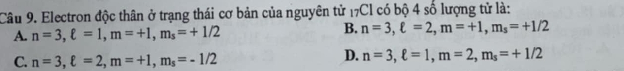 Electron độc thân ở trạng thái cơ bản của nguyên tử 17Cl có bộ 4 số lượng tử là:
A. n=3, ell =1, m=+1, m_s=+1/2
B. n=3, ell =2, m=+1, m_s=+1/2
C. n=3, ell =2, m=+1, m_s=-1/2
D. n=3, ell =1, m=2, m_s=+1/2