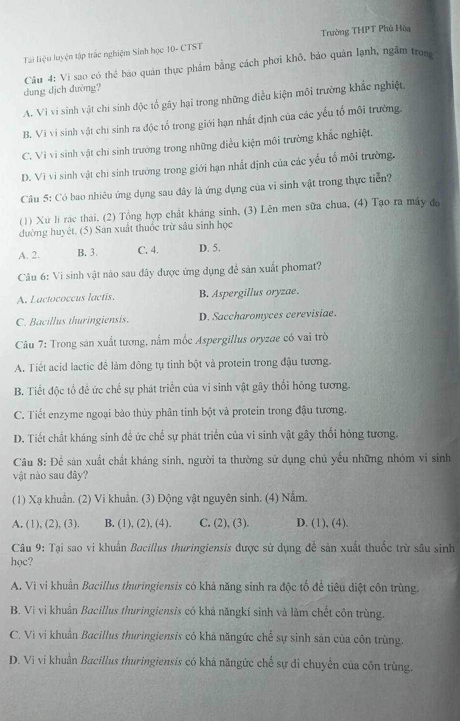 Trường THPT Phú Hòa
Tải liệu luyện tập trắc nghiệm Sinh học 10- CTST
Câu 4: Vi sao có thể bảo quản thực phẩm bằng cách phơi khô, bảo quản lạnh, ngâm trong
dung dịch dường?
A. Vì vi sinh vật chi sinh độc tố gây hại trong những điều kiện môi trường khắc nghiệt.
B. Vì vi sinh vật chi sinh ra độc tố trong giới hạn nhất định của các yếu tố môi trường.
C. Vì vi sinh vật chỉ sinh trưởng trong những điều kiện môi trường khắc nghiệt.
D. Vì vi sinh vật chi sinh trưởng trong giới hạn nhất định của các yếu tố môi trường.
Câu 5: Có bao nhiêu ứng dụng sau đây là ứng dụng của vi sinh vật trong thực tiễn?
(1) Xử lí rác thải, (2) Tộng hợp chất kháng sinh, (3) Lên men sữa chua, (4) Tạo ra máy đo
dường huyết. (5) Sản xuất thuốc trừ sâu sinh học
A. 2. B. 3. C. 4. D. 5.
Câu 6: Vi sinh vật nào sau đây dược ứng dụng đề sản xuất phomat?
A. Lactococcus lactis. B. Aspergillus oryzae.
C. Bacillus thuringiensis. D. Saccharomyces cerevisiae.
Câu 7: Trong sản xuất tương, nấm mốc Aspergillus oryzae có vai trò
A. Tiết acid lactic đề làm đông tụ tinh bột và protein trong đậu tương.
B. Tiết độc tổ để ức chế sự phát triển của vi sinh vật gây thối hỏng tương.
C. Tiết enzyme ngoại bào thủy phân tinh bột và protein trong đậu tương.
D. Tiết chất kháng sinh để ức chế sự phát triển của vi sinh vật gây thổi hỏng tương.
Câu 8: Để sản xuất chất kháng sinh, người ta thường sử dụng chủ yếu những nhóm vi sinh
vật nào sau đây?
(1) Xạ khuẩn. (2) Vi khuẩn. (3) Động vật nguyên sinh. (4) Nấm.
A. (1), (2), (3). B. (1), (2), (4). C. (2), (3). D. (1), (4).
Câu 9: Tại sao vi khuẩn Bacillus thuringiensis được sử dụng để sản xuất thuốc trừ sâu sinh
học?
A. Vì vi khuẩn Bacillus thuringiensis có khả năng sinh ra độc tố để tiêu diệt côn trùng.
B. Vì vi khuân Bacillus thuringiensis có khả năngkí sinh và làm chết côn trùng.
C. Vì vi khuẩn Bacillus thuringiensis có khả năngức chế sự sinh sản của côn trùng.
D. Vì vi khuẩn Bacillus thuringiensis có khả năngức chế sự di chuyền của côn trùng.