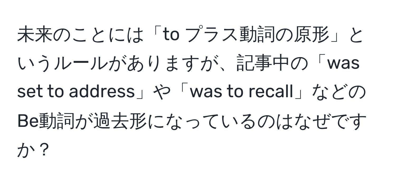 未来のことには「to プラス動詞の原形」というルールがありますが、記事中の「was set to address」や「was to recall」などのBe動詞が過去形になっているのはなぜですか？