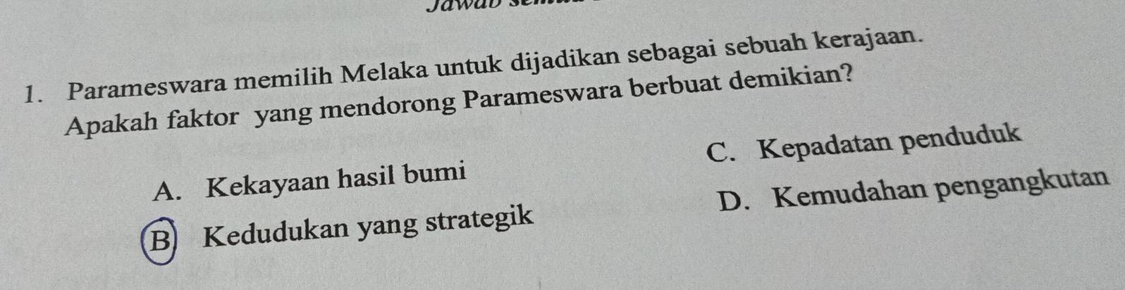 Jawad s
1. Parameswara memilih Melaka untuk dijadikan sebagai sebuah kerajaan.
Apakah faktor yang mendorong Parameswara berbuat demikian?
A. Kekayaan hasil bumi C. Kepadatan penduduk
B Kedudukan yang strategik D. Kemudahan pengangkutan