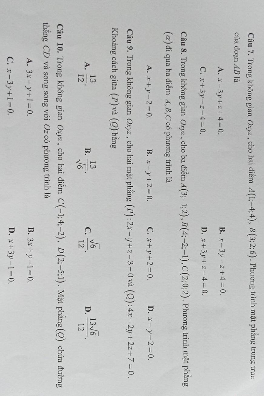 Trong không gian Oxyz , cho hai điểm A(1;-4;4), B(3;2;6). Phương trình mặt phẳng trung trực
của đoạn AB là
B.
A. x-3y+z+4=0. x-3y-z+4=0.
C. x+3y-z-4=0. D. x+3y+z-4=0. 
Câu 8. Trong không gian Oxyz , cho ba điểm A(3;-1;2), B(4;-2;-1), C(2;0;2). Phương trình mặt phắng
(α) đi qua ba điểm A, B,C có phương trình là
A. x+y-2=0. B. x-y+2=0. C. x+y+2=0. D. x-y-2=0. 
Câu 9. Trong không gian Oxyz , cho hai mặt phẳng (P): 2x-y+z-3=0 và (Q): 4x-2y+2z+7=0. 
Khoảng cách giữa (P) và (Q) bằng
A.  13/12 .  13/sqrt(6) .  sqrt(6)/12 . D.  13sqrt(6)/12 . 
B.
C.
Câu 10. Trong không gian Oxyz , cho hai điểm C(-1;4;-2), D(2;-5;1). Mặt phẳng(Q) chứa đường
thăng CD và song song với Oz có phương trình là
A. 3x-y+1=0. B. 3x+y-1=0.
C. x-3y+1=0. D. x+3y-1=0.