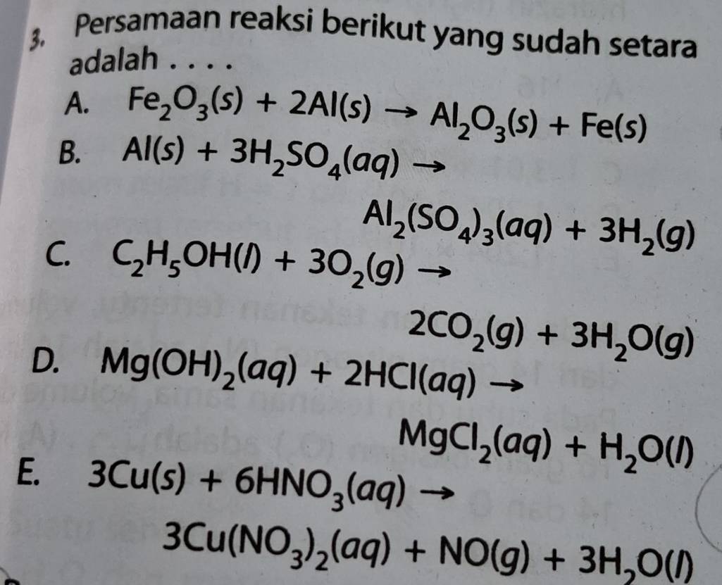 3, Persamaan reaksi berikut yang sudah setara
adalah . . . .
A. Fe_2O_3(s)+2Al(s)to Al_2O_3(s)+Fe(s)
B. Al(s)+3H_2SO_4(aq)to
Al_2(SO_4)_3(aq)+3H_2(g)
C. C_2H_5OH(l)+3O_2(g)to
2CO_2(g)+3H_2O(g)
D. Mg(OH)_2(aq)+2HCl(aq)to
MgCl_2(aq)+H_2O(l)
E. 3Cu(s)+6HNO_3(aq)to
3Cu(NO_3)_2(aq)+NO(g)+3H_2O(l)