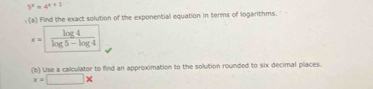 5^x=4^(x+1)
: (a) Find the exact solution of the exponential equation in terms of logarithms.
x= log 4/log 5-log 4 
(b) Use a calculator to find an approximation to the solution rounded to six decimal places.
x=□ *