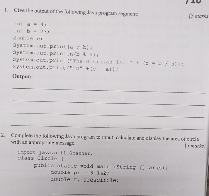 Give the output of the following Java program segment: [5 marks] 
int a=4; 
int b=23; 
double c; 
System.out.print(a / b); 
System.out.println() b8a) 
System.out.print("The division is: " ^ +(c=b/a)); 
System.out.print ('',n''+(c-a)); 
Output: 
_ 
_ 
_ 
_ 
2. Complete the following Java program to input, calculate and display the area of circle 
with an appropriate message. [5 marks] 
import java.util.Scanner; 
class Circle  
public static void main (String [] args) 
double pi=3.142; 
double r, areacircle; 
_