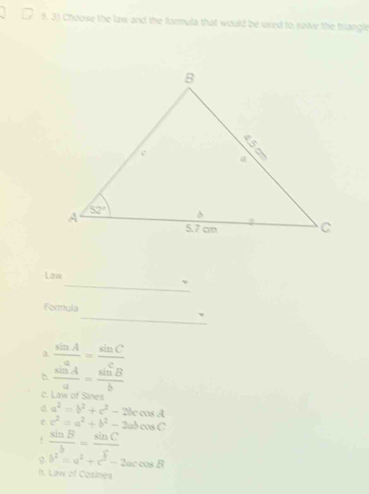 Choose the law and the formula that would be used to saive the triangle
Law
_、
Formula
_、
a  sin A/a = sin C/c 
 sin A/a = sin B/b 
c. Law of Sines
d a^2=b^2+c^2-2bccos A
e c^2=a^2+b^2-2abcos C
f  sin B/b = sin C/c 
b^2=a^2+c^2-2accos B
h. Law of Cosines