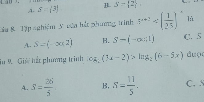 Câu /.
A. S= 3.
B. S= 2. 
Tâu 8. Tập nghiệm S của bất phương trình 5^(x+2) là
A. S=(-∈fty ;2) B. S=(-∈fty ;1) C. S
âu 9. Giải bất phương trình log _2(3x-2)>log _2(6-5x) được
A. S= 26/5 . S= 11/5 . 
B.
C. S