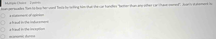 Joan persuades Tom to buy her used Tesla by telling him that the car handles "better than any other car I have owned". Joan's statement is:
a statement of opinion
a fraud in the inducement
a fraud in the inception
economic duress