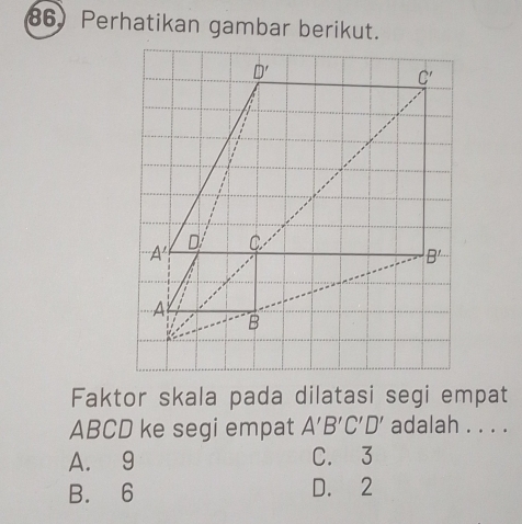 Perhatikan gambar berikut.
Faktor skala pada dilatasi segi empat
ABCD ke segi empat A'B'C'D' adalah . . . .
A. 9 C. 3
B. 6 D. 2