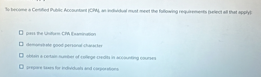 To become a Certified Public Accountant (CPA), an individual must meet the following requirements (select all that apply):
pass the Uniform CPA Examination
demonstrate good personal character
obtain a certain number of college credits in accounting courses
prepare taxes for individuals and corporations