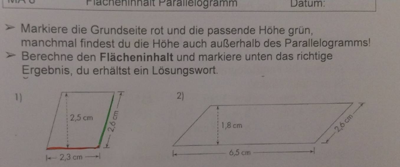 Plächeninnalt Parallelogramm Datum: 
Markiere die Grundseite rot und die passende Höhe grün, 
manchmal findest du die Höhe auch außerhalb des Parallelogramms! 
Berechne den Flächeninhalt und markiere unten das richtige 
Ergebnis, du erhältst ein Lösungswort. 
1)